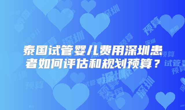 泰国试管婴儿费用深圳患者如何评估和规划预算？