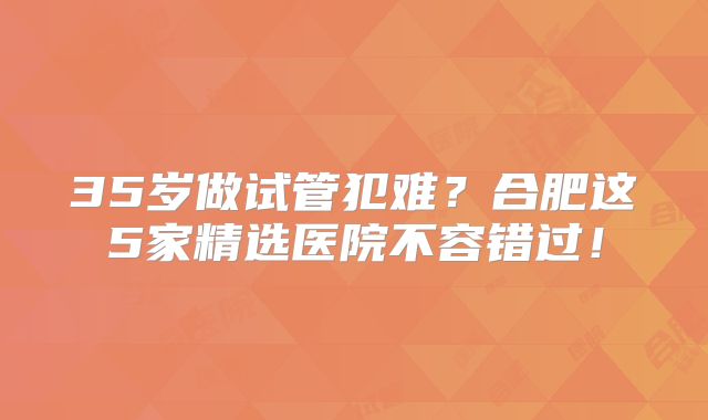 35岁做试管犯难?合肥这5家精选医院不容错过!