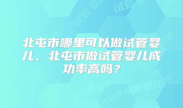 北屯市哪里可以做试管婴儿,北屯市做试管婴儿成功率高吗?