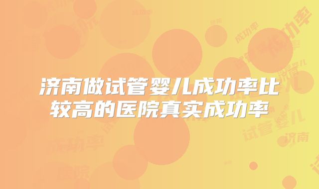 济南做试管婴儿成功率比较高的医院真实成功率
