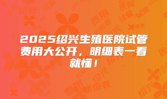2025绍兴生殖医院试管费用大公开,明细表一看就懂!
