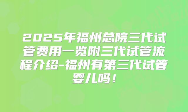 2025年福州总院三代试管费用一览附三代试管流程介绍-福州有第三代试管婴儿吗!