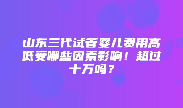 山东三代试管婴儿费用高低受哪些因素影响!超过十万吗?