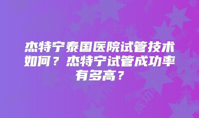 杰特宁泰国医院试管技术如何?杰特宁试管成功率有多高?