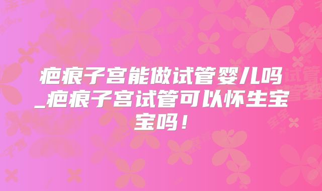 疤痕子宫能做试管婴儿吗_疤痕子宫试管可以怀生宝宝吗！
