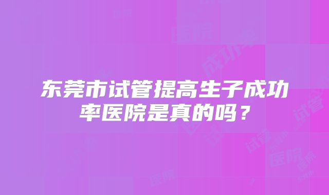 东莞市试管提高生子成功率医院是真的吗？