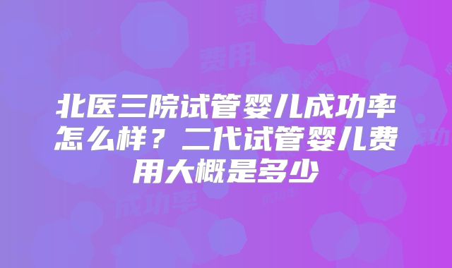 北医三院试管婴儿成功率怎么样？二代试管婴儿费用大概是多少