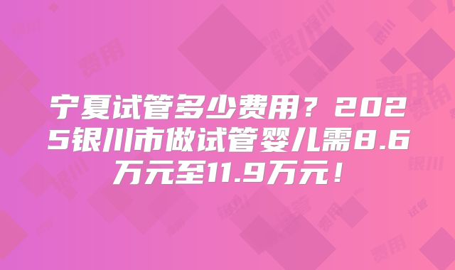 宁夏试管多少费用?2025银川市做试管婴儿需8.6万元至11.9万元!