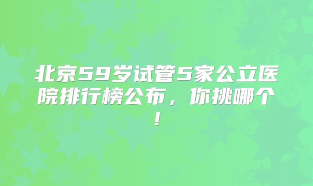 北京59岁试管5家公立医院排行榜公布，你挑哪个!