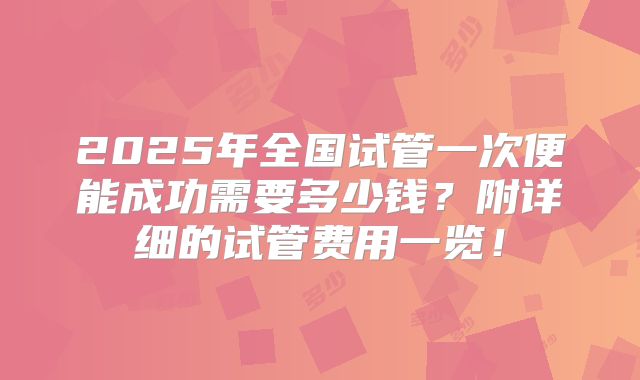 2025年全国试管一次便能成功需要多少钱？附详细的试管费用一览！