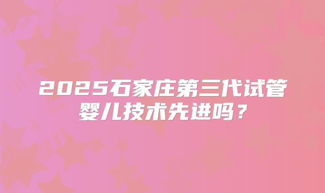 2025石家庄第三代试管婴儿技术先进吗?
