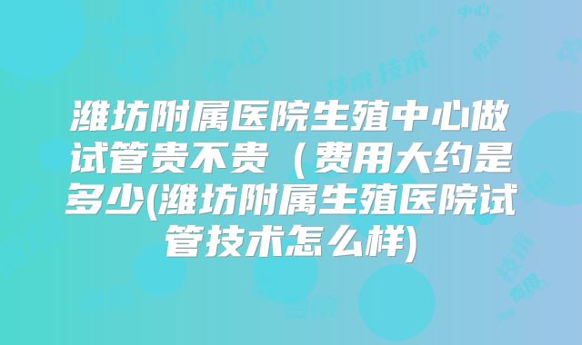 潍坊附属医院生殖中心做试管贵不贵(费用大约是多少(潍坊附属生殖医院试管技术怎么样)