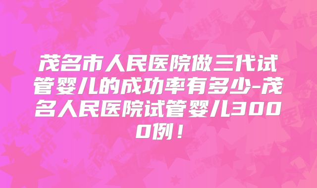 茂名市人民医院做三代试管婴儿的成功率有多少-茂名人民医院试管婴儿3000例!