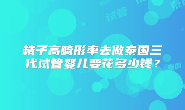 精子高畸形率去做泰国三代试管婴儿要花多少钱？