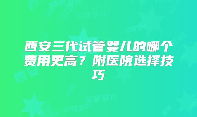 西安三代试管婴儿的哪个费用更高？附医院选择技巧