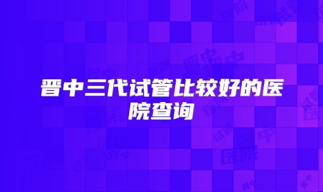 晋中三代试管比较好的医院查询