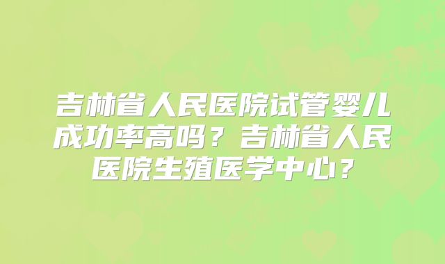 吉林省人民医院试管婴儿成功率高吗？吉林省人民医院生殖医学中心？