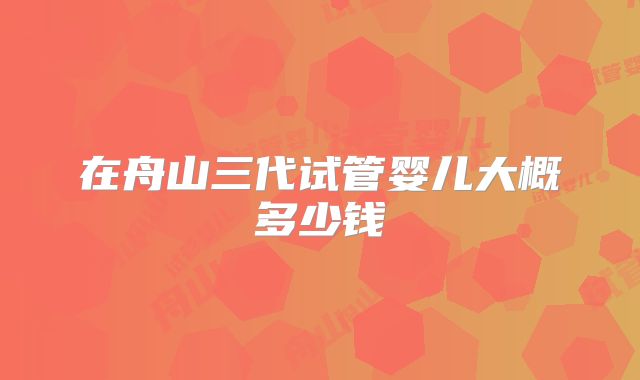 在舟山三代试管婴儿大概多少钱