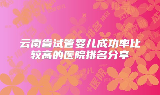 云南省试管婴儿成功率比较高的医院排名分享