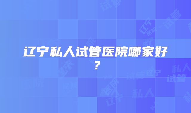 辽宁私人试管医院哪家好?