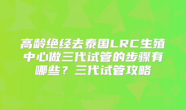 高龄绝经去泰国LRC生殖中心做三代试管的步骤有哪些？三代试管攻略