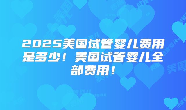 2025美国试管婴儿费用是多少!美国试管婴儿全部费用!
