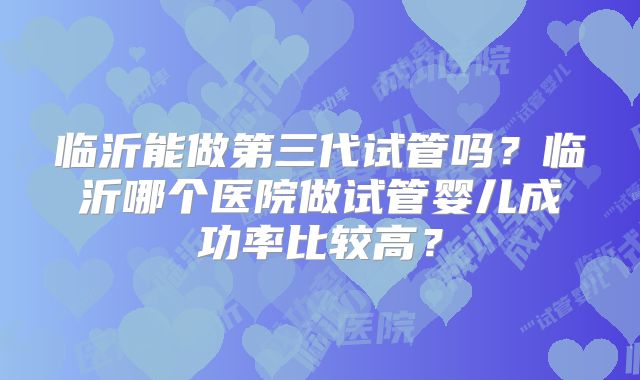 临沂能做第三代试管吗?临沂哪个医院做试管婴儿成功率比较高?