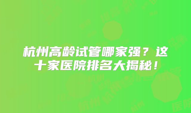 杭州高龄试管哪家强？这十家医院排名大揭秘！