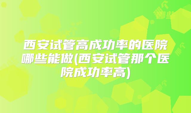 西安试管高成功率的医院哪些能做(西安试管那个医院成功率高)