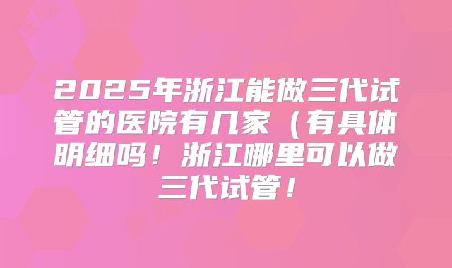 2025年浙江能做三代试管的医院有几家(有具体明细吗!浙江哪里可以做三代试管!
