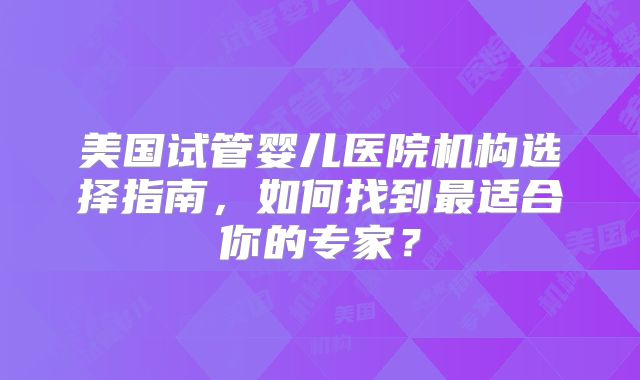 美国试管婴儿医院机构选择指南，如何找到最适合你的专家？