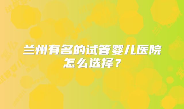 兰州有名的试管婴儿医院怎么选择？