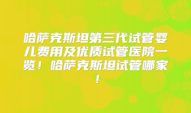 哈萨克斯坦第三代试管婴儿费用及优质试管医院一览！哈萨克斯坦试管哪家！