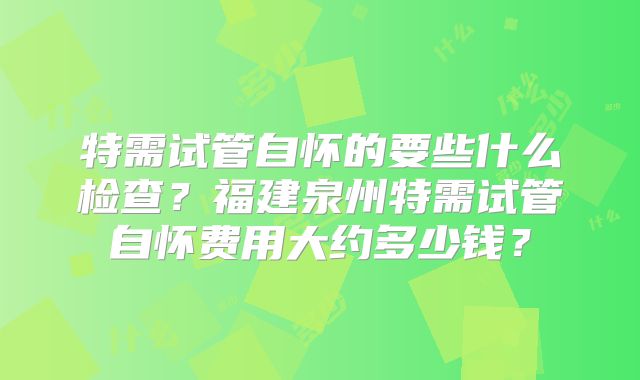 特需试管自怀的要些什么检查?福建泉州特需试管自怀费用大约多少钱?