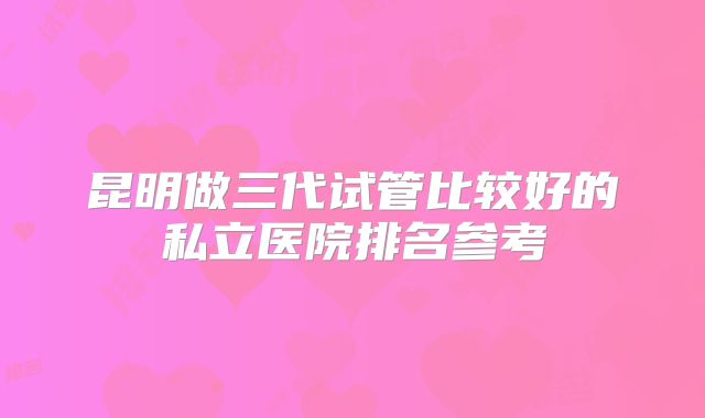 昆明做三代试管比较好的私立医院排名参考