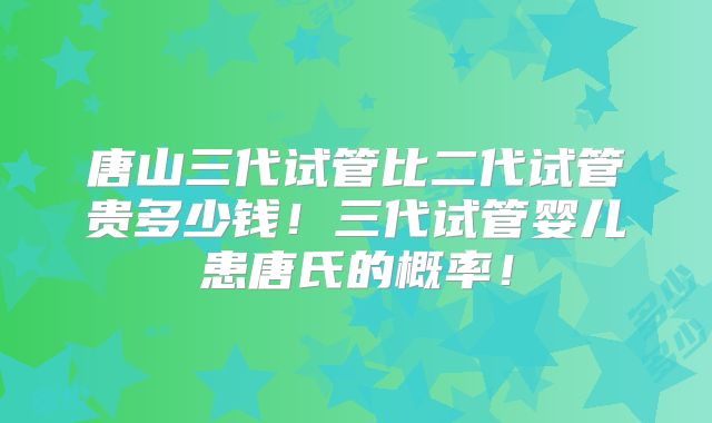 唐山三代试管比二代试管贵多少钱！三代试管婴儿患唐氏的概率！