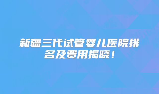 新疆三代试管婴儿医院排名及费用揭晓！