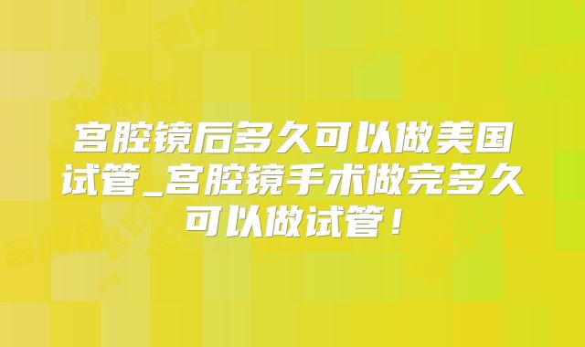 宫腔镜后多久可以做美国试管_宫腔镜手术做完多久可以做试管！