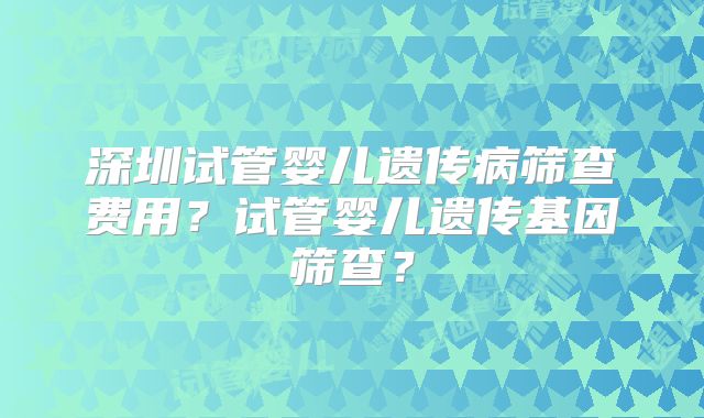 深圳试管婴儿遗传病筛查费用？试管婴儿遗传基因筛查？