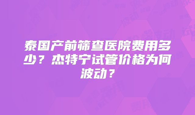 泰国产前筛查医院费用多少？杰特宁试管价格为何波动？
