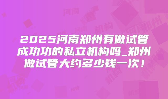 2025河南郑州有做试管成功功的私立机构吗_郑州做试管大约多少钱一次！