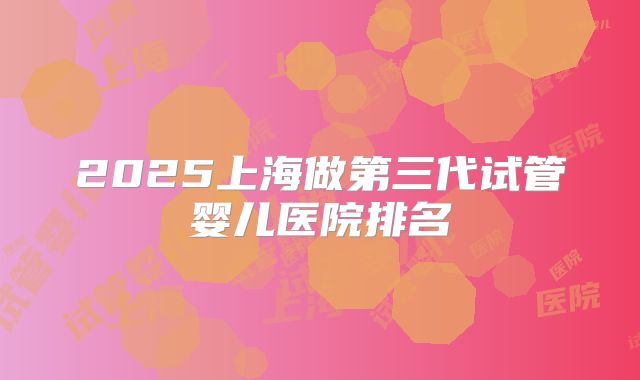 2025上海做第三代试管婴儿医院排名