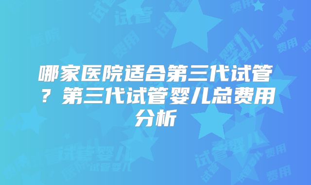 哪家医院适合第三代试管？第三代试管婴儿总费用分析