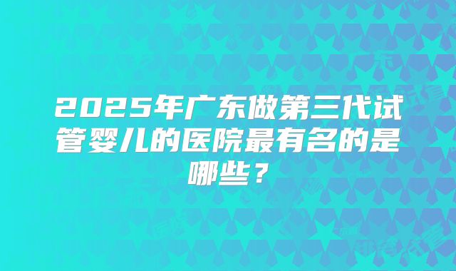 2025年广东做第三代试管婴儿的医院最有名的是哪些？