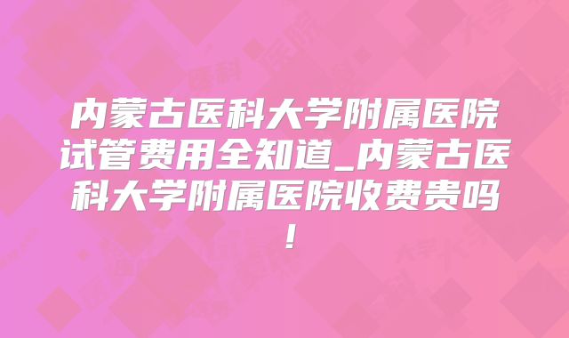 内蒙古医科大学附属医院试管费用全知道_内蒙古医科大学附属医院收费贵吗！