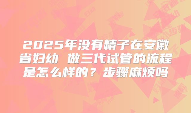 2025年没有精子在安徽省妇幼 做三代试管的流程是怎么样的？步骤麻烦吗