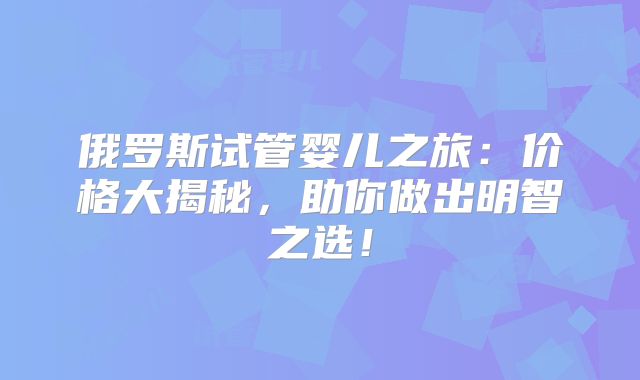 俄罗斯试管婴儿之旅：价格大揭秘，助你做出明智之选！