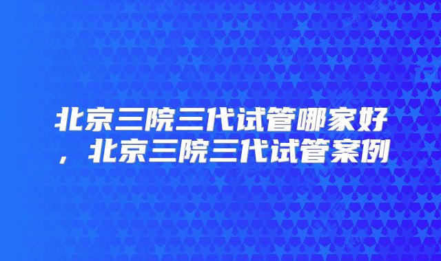 北京三院三代试管哪家好，北京三院三代试管案例