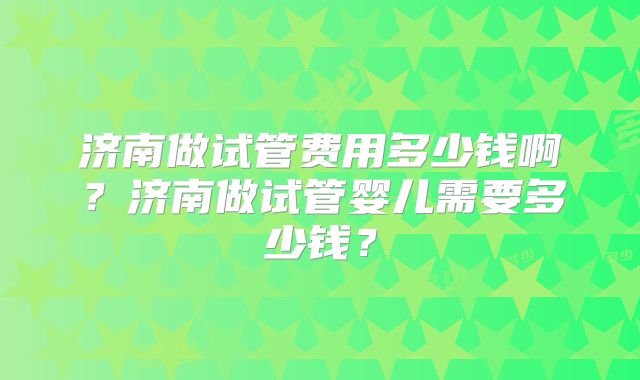 济南做试管费用多少钱啊?济南做试管婴儿需要多少钱?