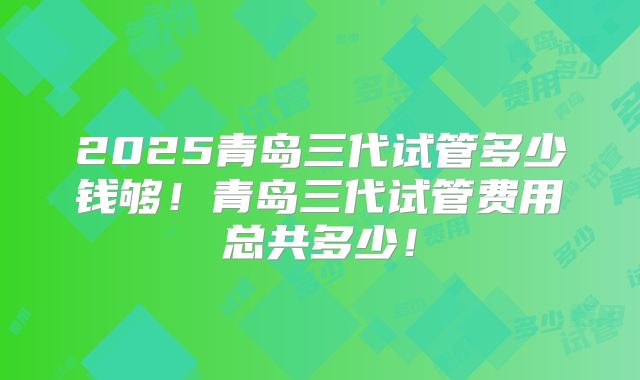 2025青岛三代试管多少钱够！青岛三代试管费用总共多少！